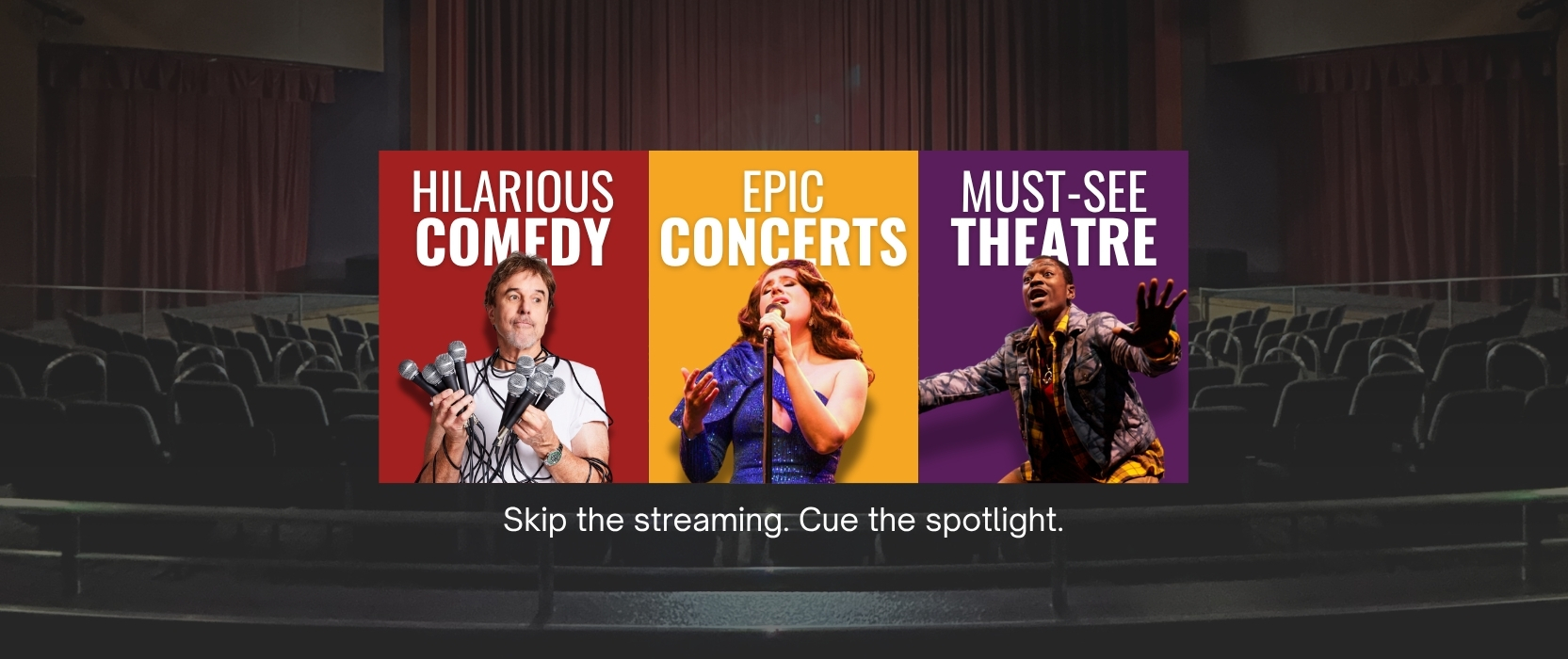 hilarious comedy. epic. concerts. must-see theare. Skip  the streaming. Cue the spotlight.